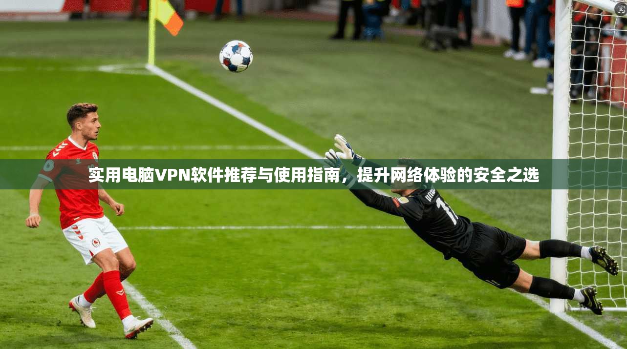 实用电脑VPN软件推荐与使用指南，提升网络体验的安全之选