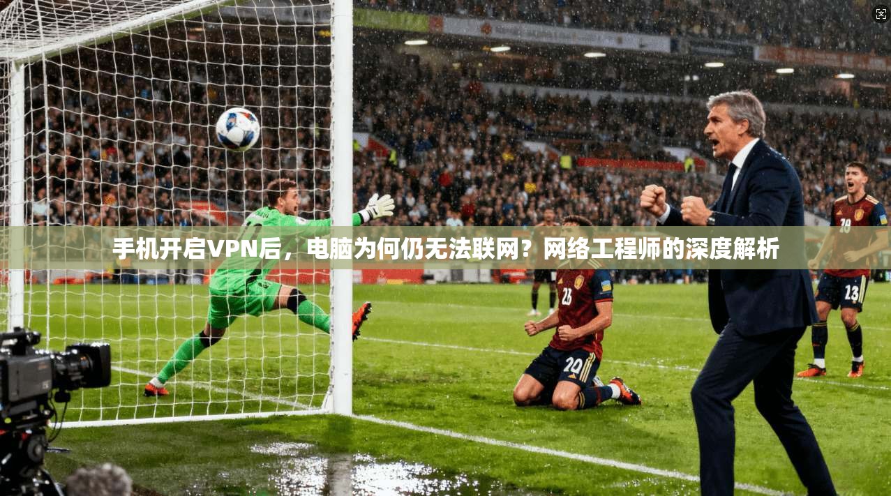 手机开启VPN后，电脑为何仍无法联网？网络工程师的深度解析
