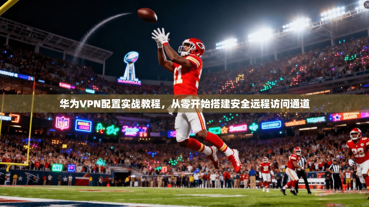 华为VPN配置实战教程，从零开始搭建安全远程访问通道