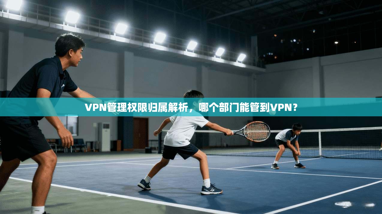 VPN管理权限归属解析，哪个部门能管到VPN？