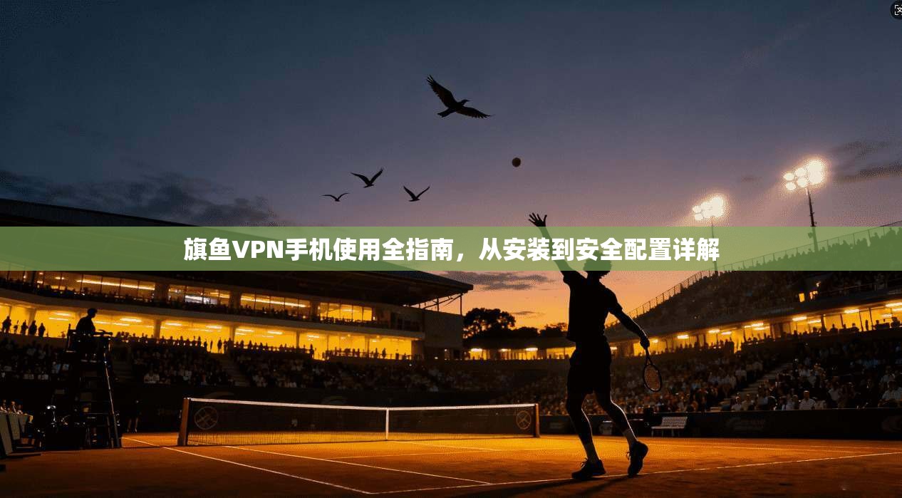 旗鱼VPN手机使用全指南，从安装到安全配置详解