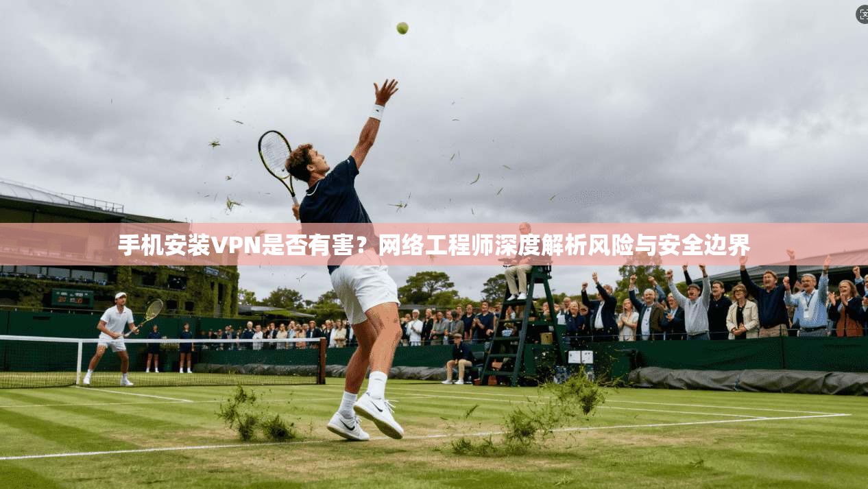 手机安装VPN是否有害？网络工程师深度解析风险与安全边界