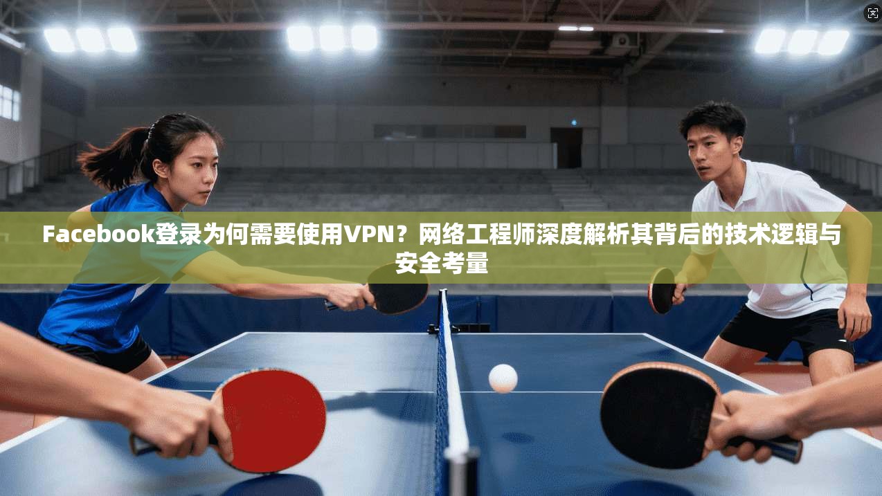 Facebook登录为何需要使用VPN？网络工程师深度解析其背后的技术逻辑与安全考量