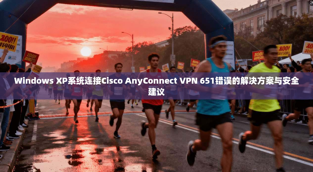 Windows XP系统连接Cisco AnyConnect VPN 651错误的解决方案与安全建议