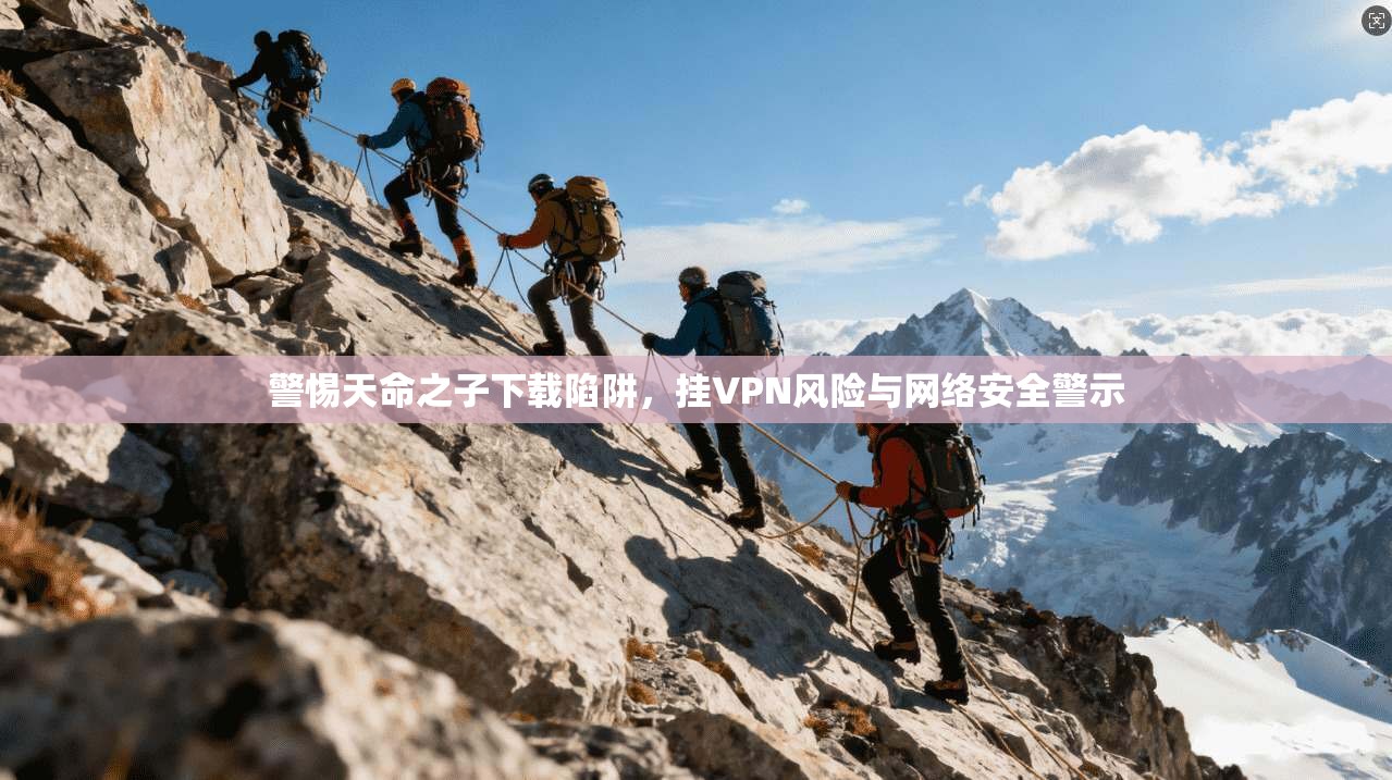警惕天命之子下载陷阱，挂VPN风险与网络安全警示