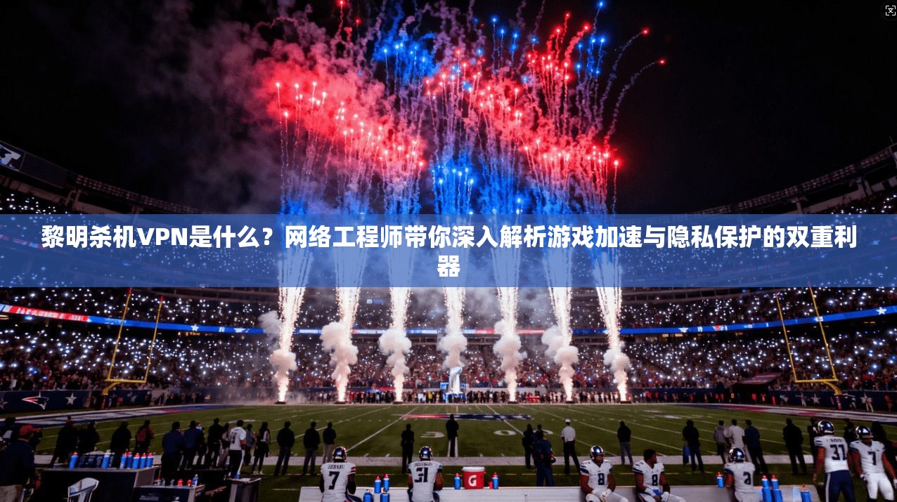 黎明杀机VPN是什么？网络工程师带你深入解析游戏加速与隐私保护的双重利器