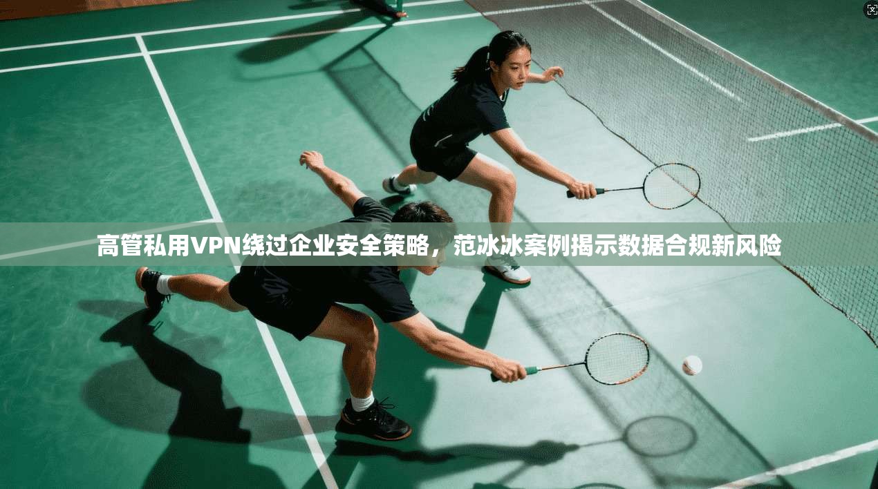 高管私用VPN绕过企业安全策略，范冰冰案例揭示数据合规新风险