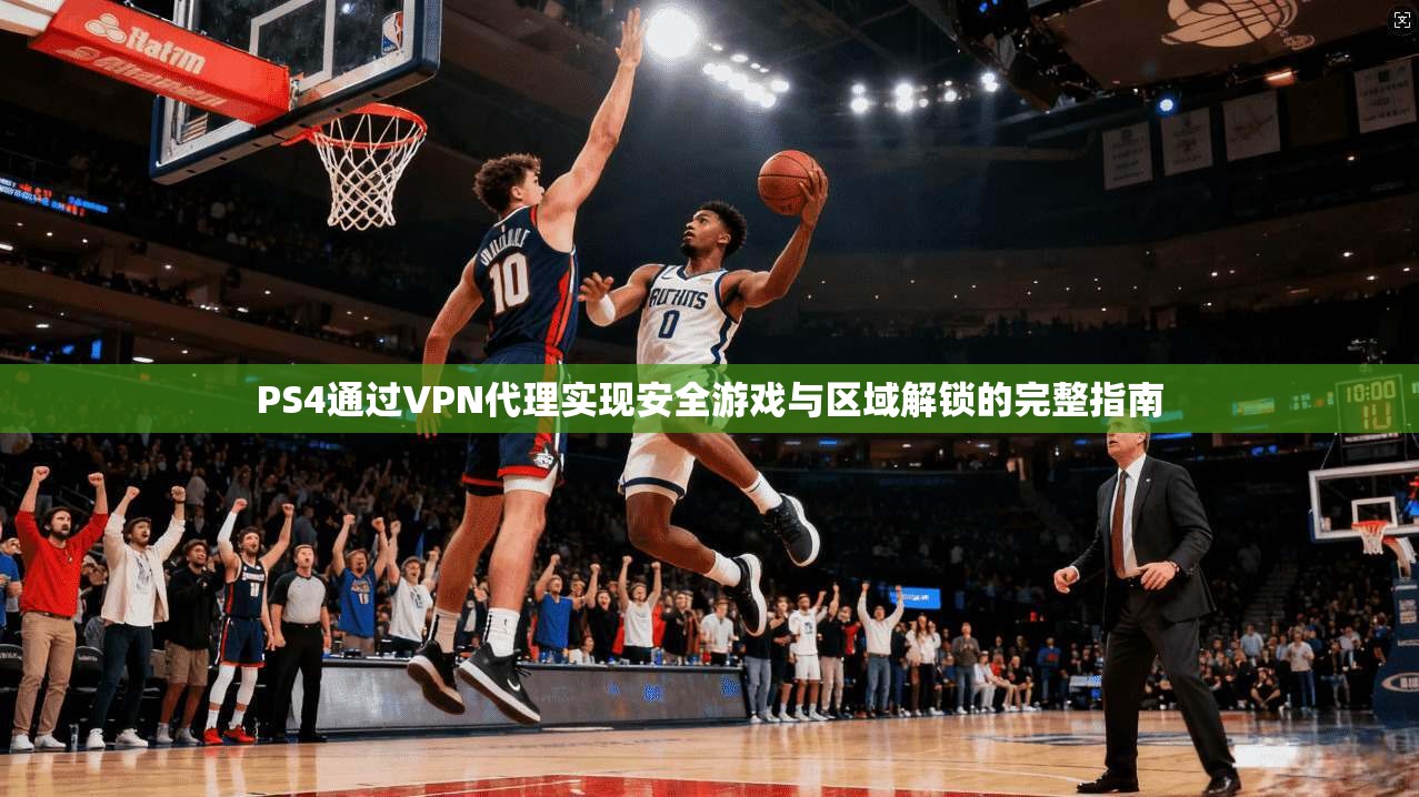 PS4通过VPN代理实现安全游戏与区域解锁的完整指南