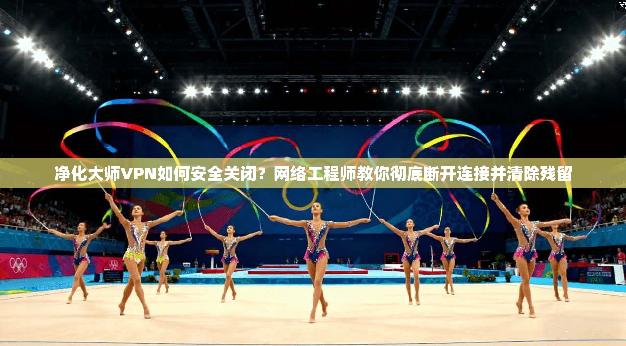 净化大师VPN如何安全关闭？网络工程师教你彻底断开连接并清除残留