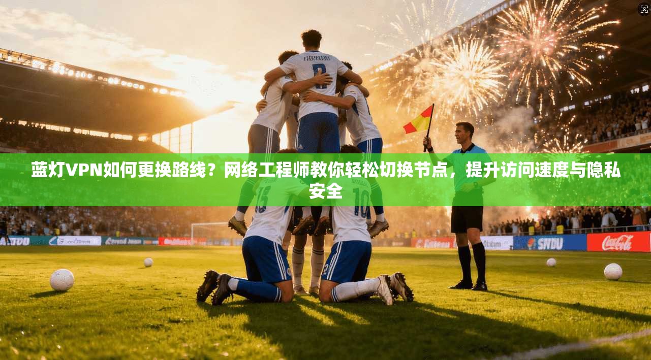 蓝灯VPN如何更换路线？网络工程师教你轻松切换节点，提升访问速度与隐私安全