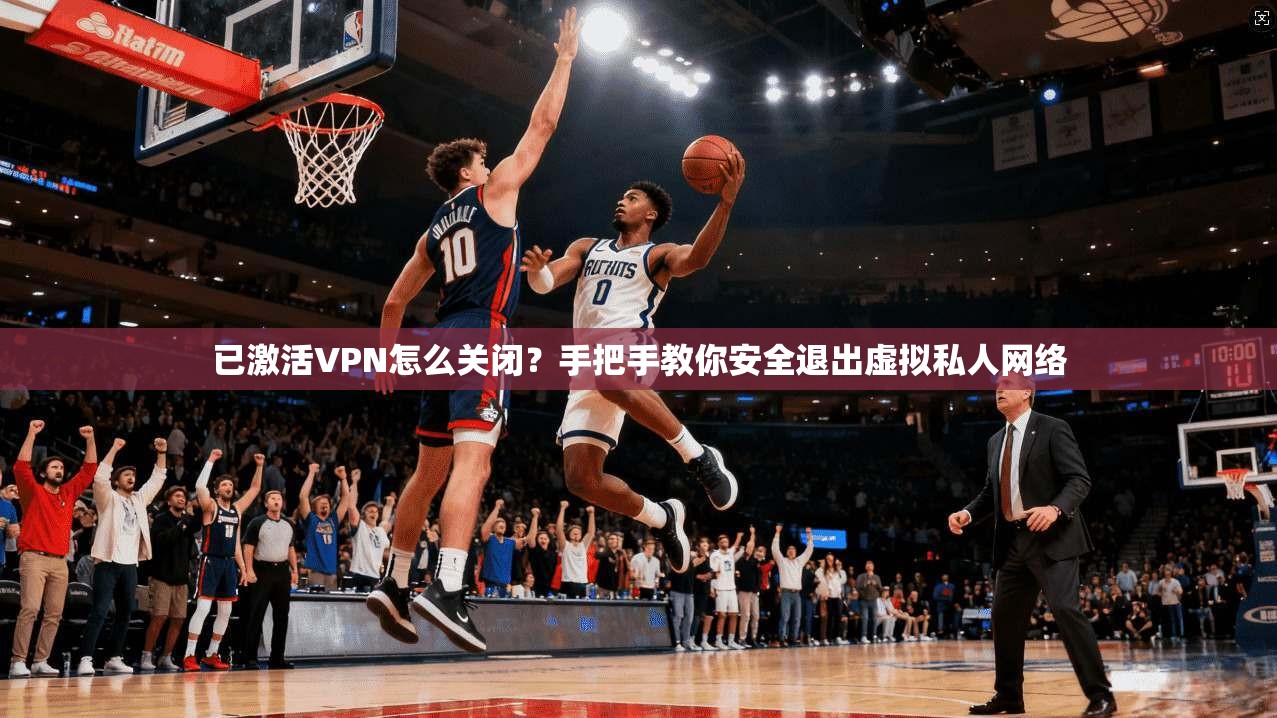 已激活VPN怎么关闭？手把手教你安全退出虚拟私人网络
