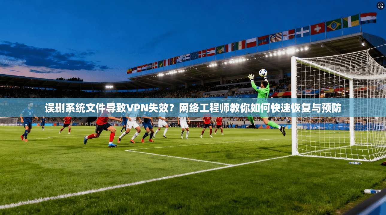 误删系统文件导致VPN失效？网络工程师教你如何快速恢复与预防