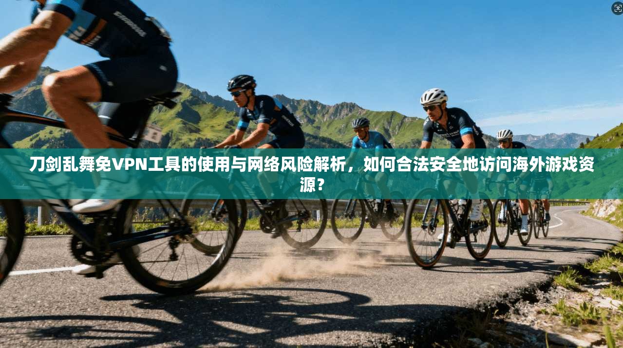 刀剑乱舞免VPN工具的使用与网络风险解析，如何合法安全地访问海外游戏资源？