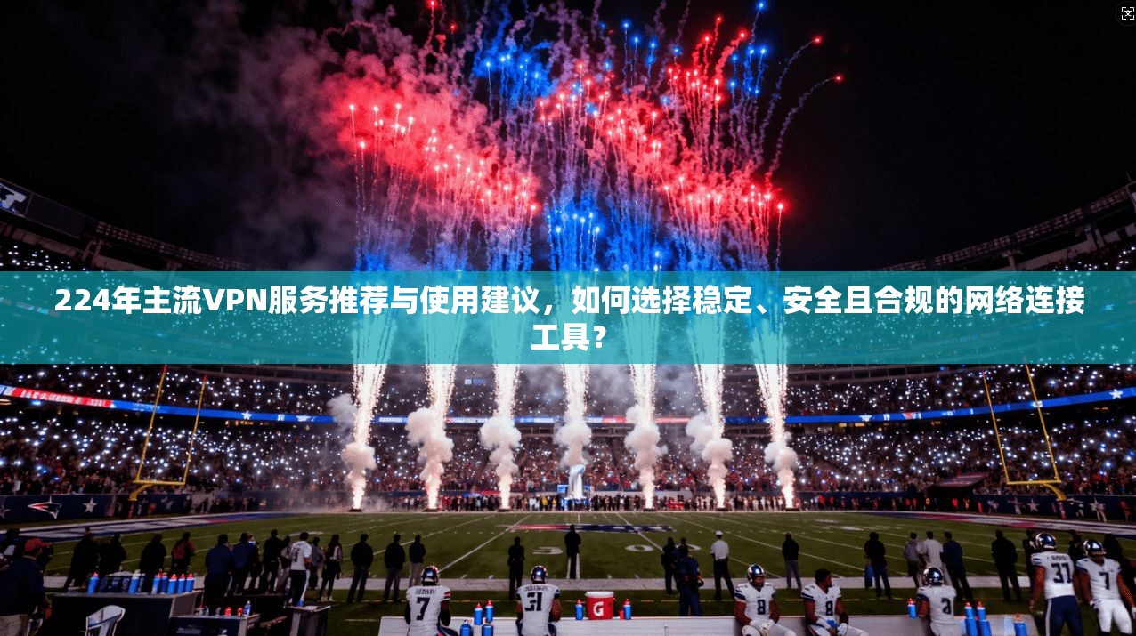 224年主流VPN服务推荐与使用建议，如何选择稳定、安全且合规的网络连接工具？
