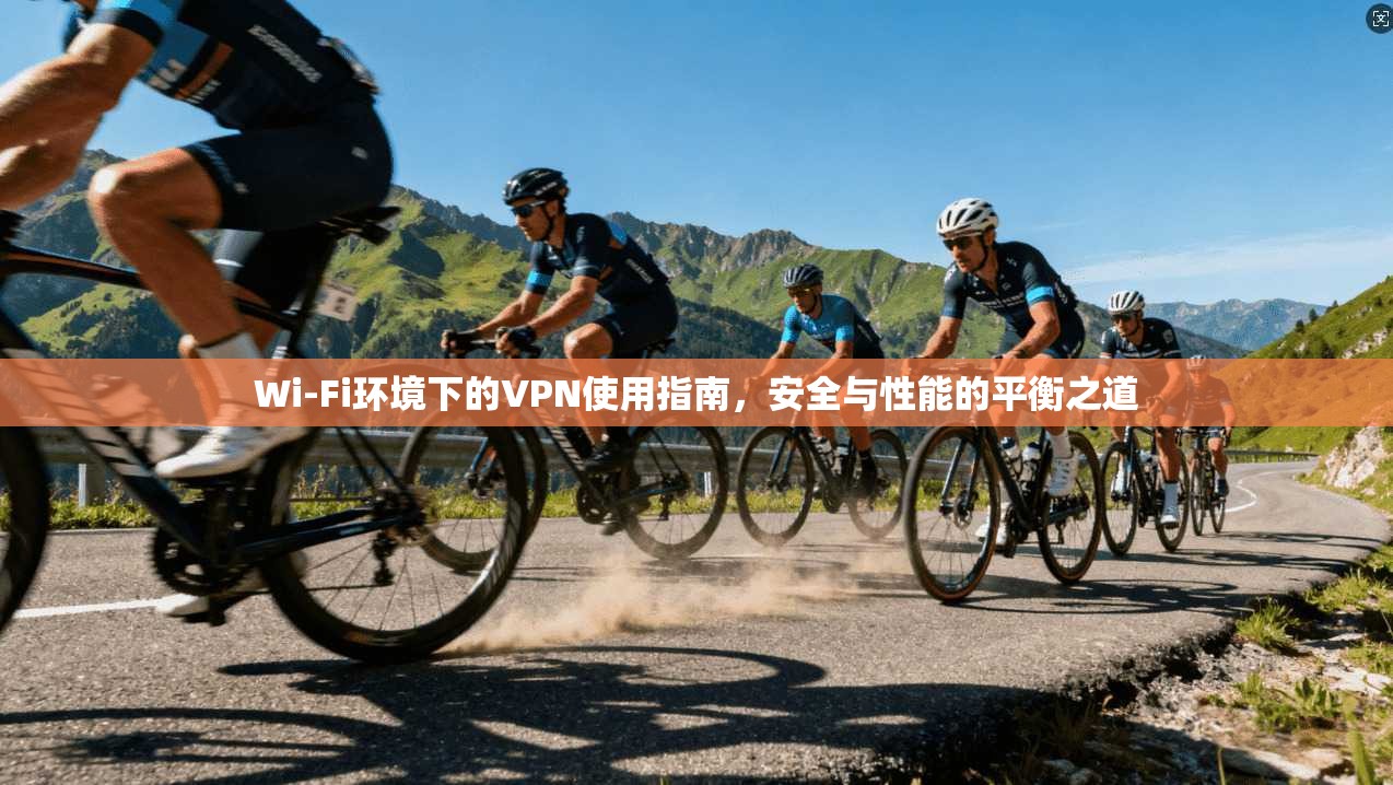 Wi-Fi环境下的VPN使用指南，安全与性能的平衡之道