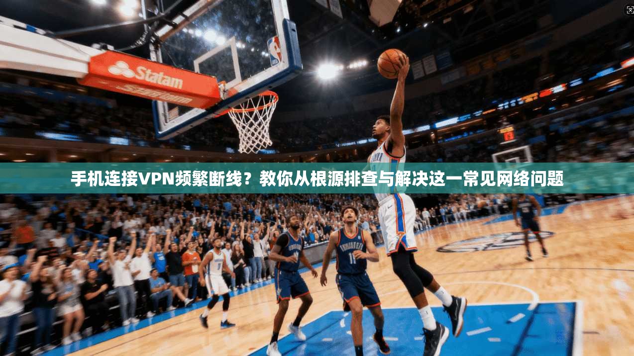 手机连接VPN频繁断线？教你从根源排查与解决这一常见网络问题