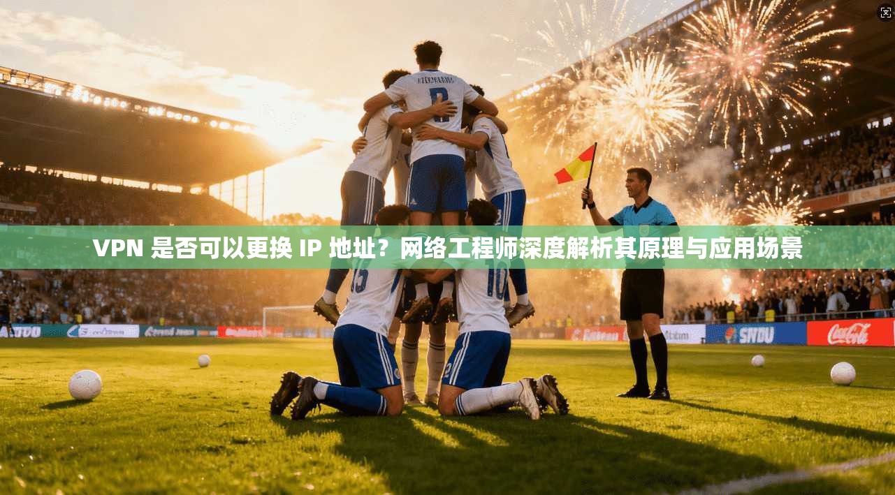 VPN 是否可以更换 IP 地址？网络工程师深度解析其原理与应用场景