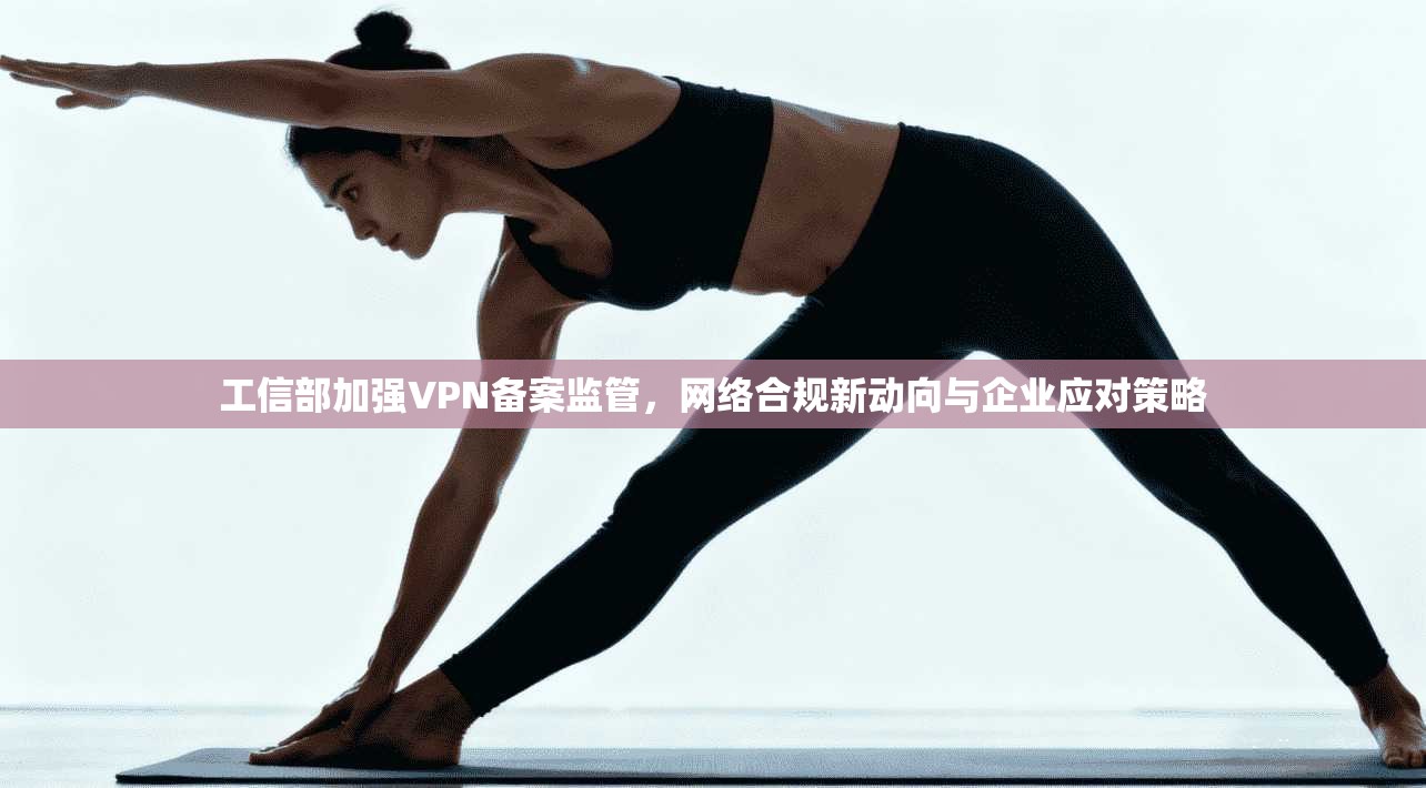 工信部加强VPN备案监管，网络合规新动向与企业应对策略