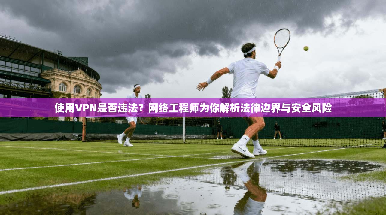 使用VPN是否违法？网络工程师为你解析法律边界与安全风险