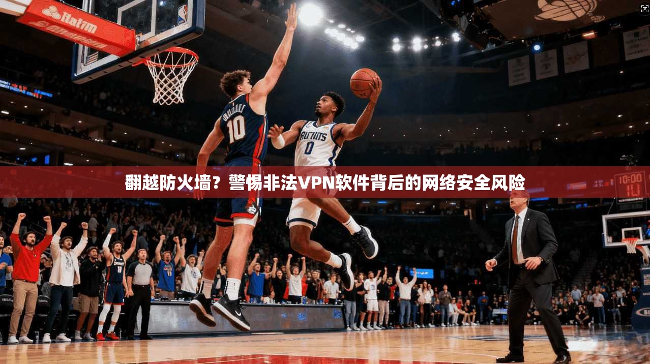 翻越防火墙？警惕非法VPN软件背后的网络安全风险
