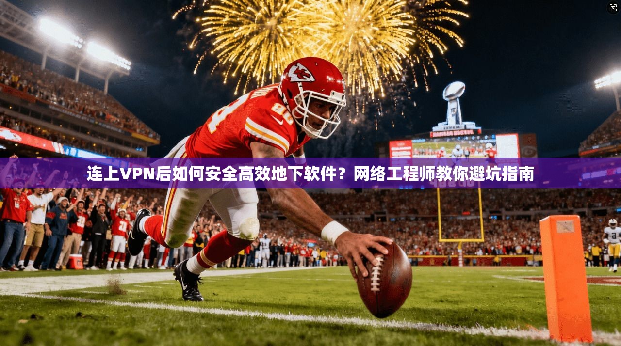 连上VPN后如何安全高效地下软件？网络工程师教你避坑指南