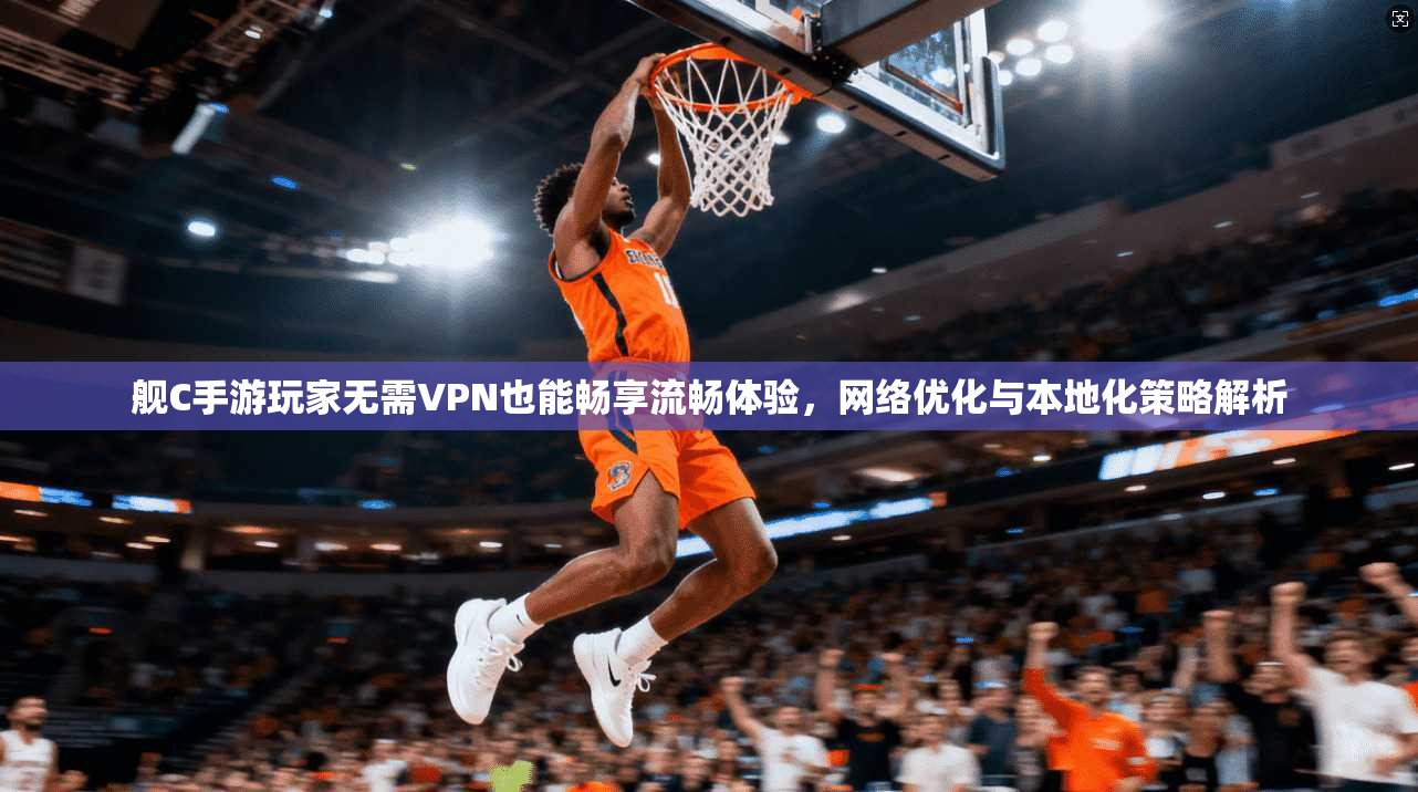 舰C手游玩家无需VPN也能畅享流畅体验，网络优化与本地化策略解析