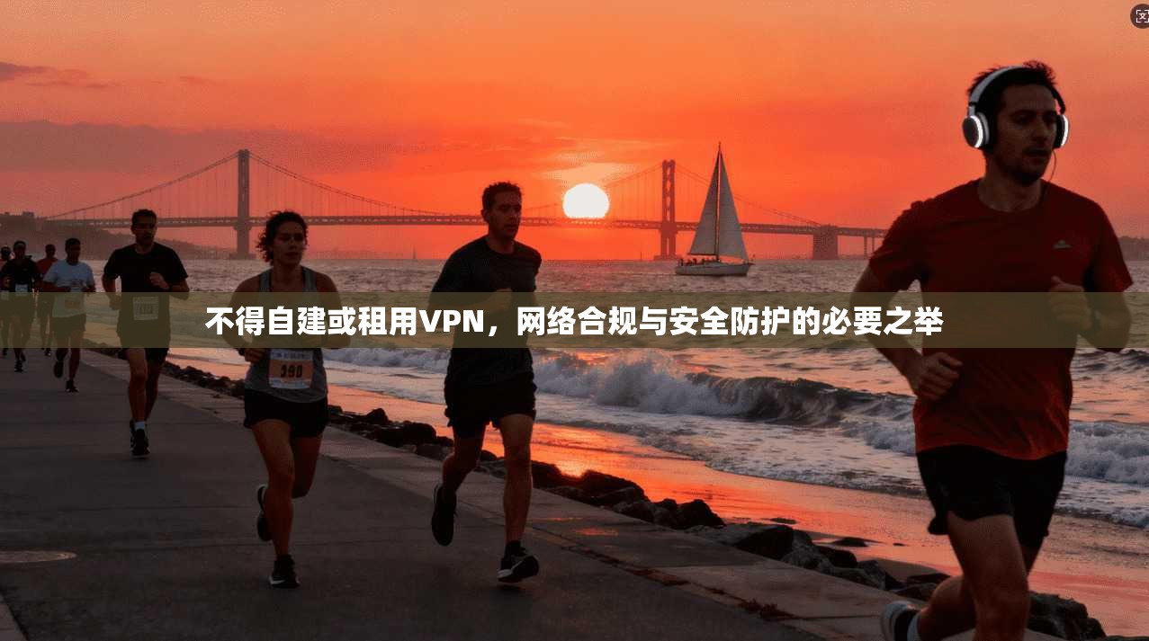 不得自建或租用VPN，网络合规与安全防护的必要之举