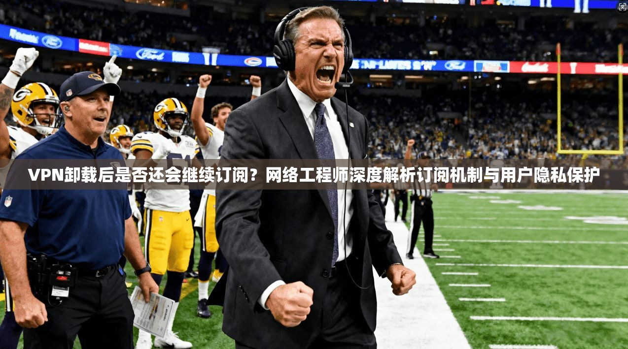 VPN卸载后是否还会继续订阅？网络工程师深度解析订阅机制与用户隐私保护