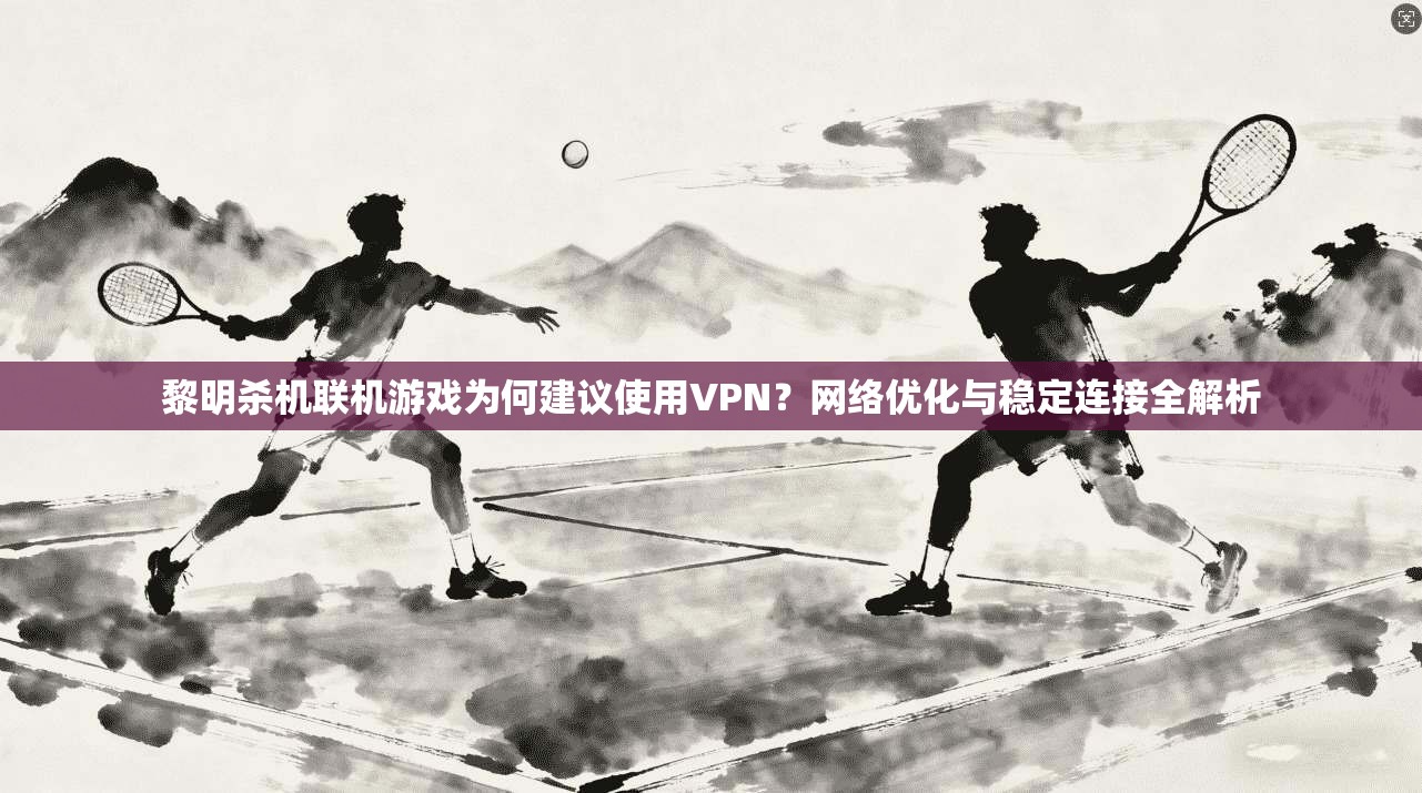 黎明杀机联机游戏为何建议使用VPN？网络优化与稳定连接全解析