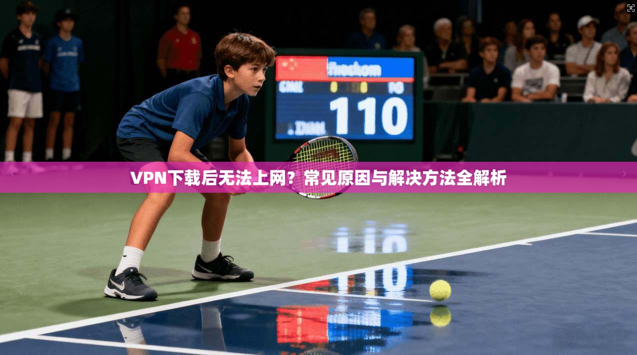 VPN下载后无法上网？常见原因与解决方法全解析