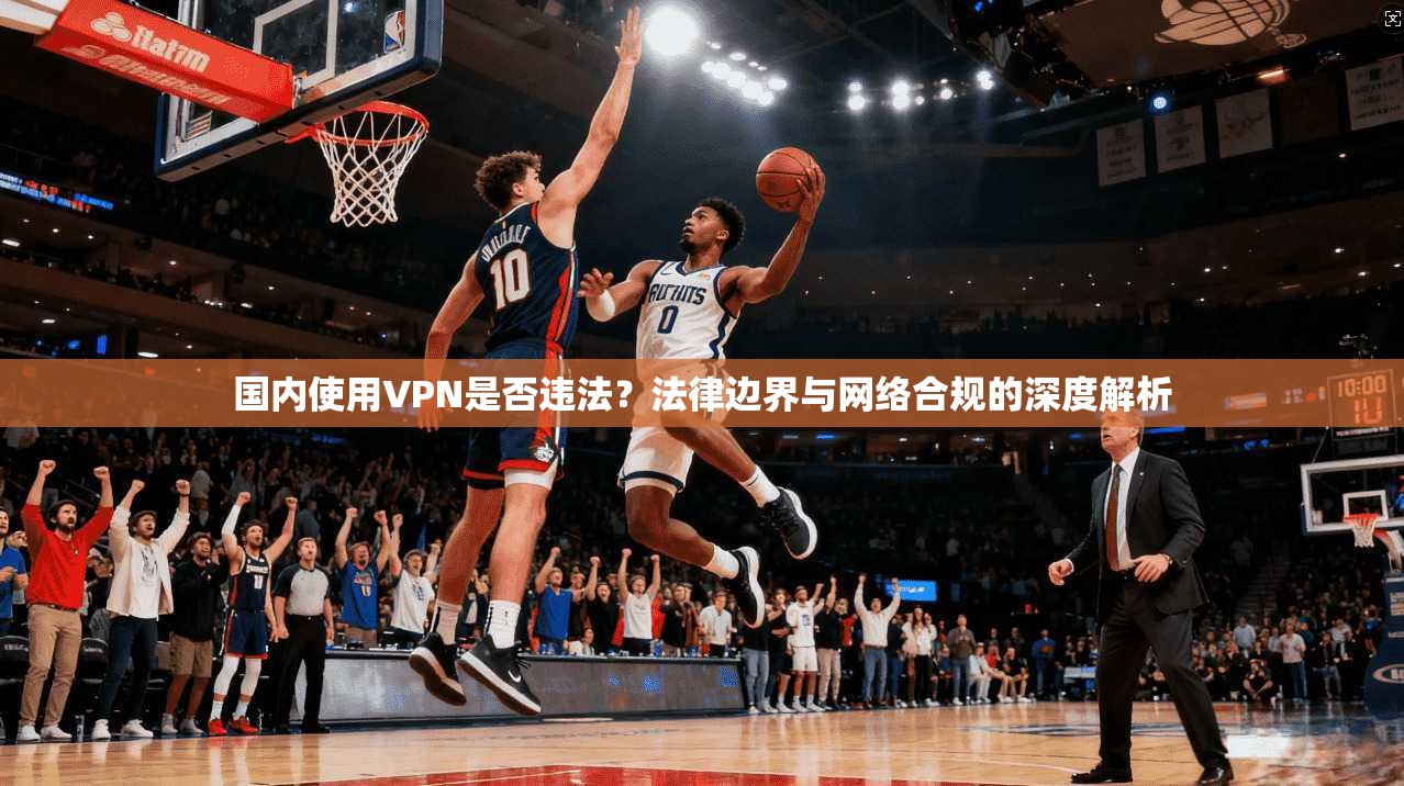 国内使用VPN是否违法？法律边界与网络合规的深度解析