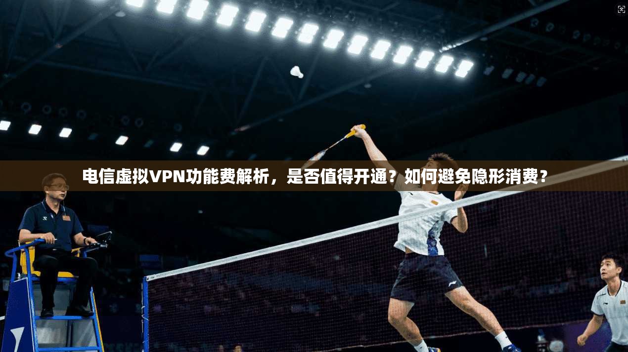 电信虚拟VPN功能费解析，是否值得开通？如何避免隐形消费？