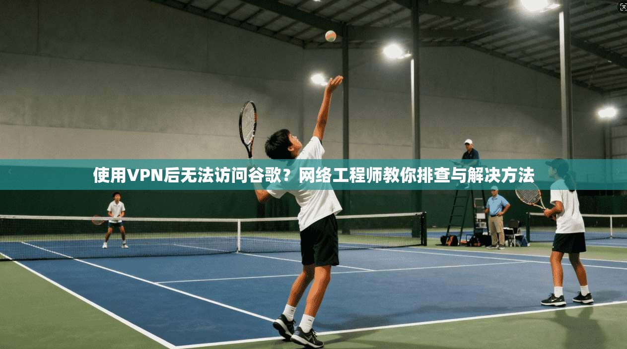 使用VPN后无法访问谷歌？网络工程师教你排查与解决方法