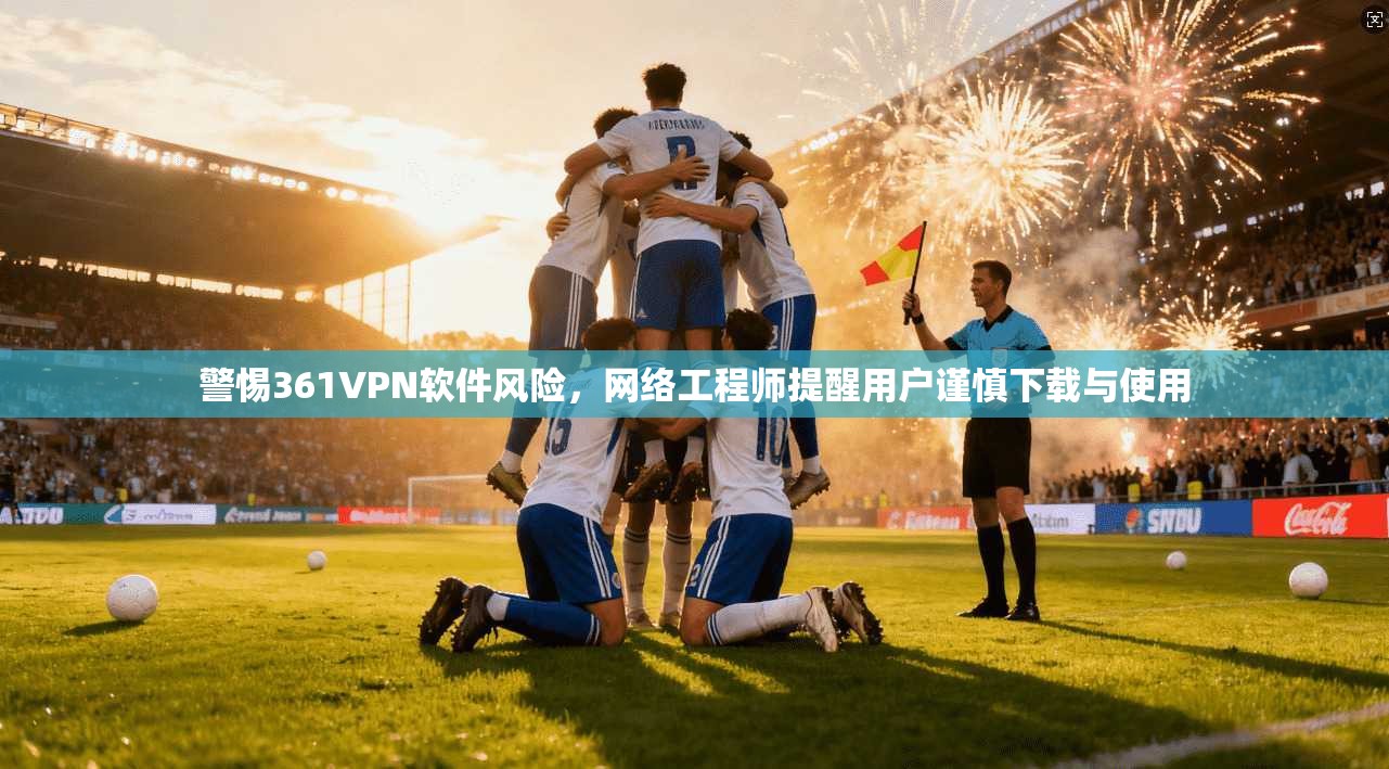 警惕361VPN软件风险，网络工程师提醒用户谨慎下载与使用