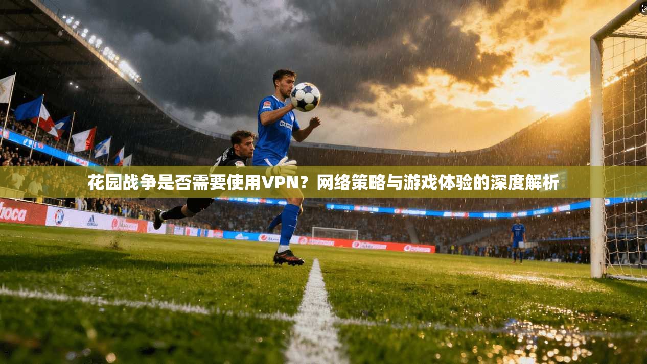 花园战争是否需要使用VPN？网络策略与游戏体验的深度解析