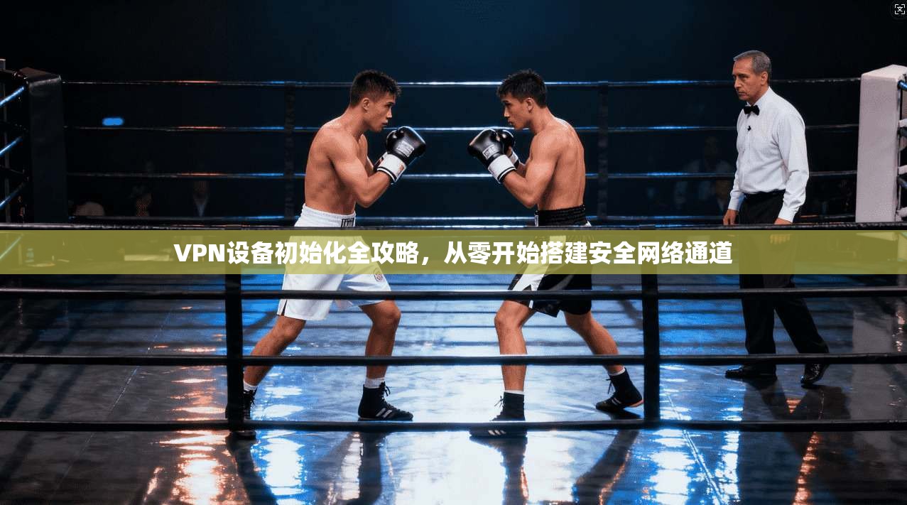 VPN设备初始化全攻略，从零开始搭建安全网络通道