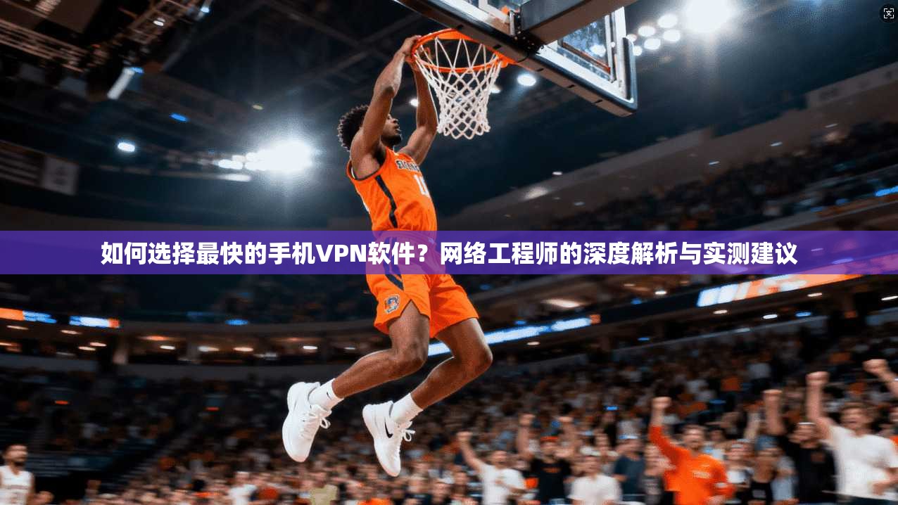 如何选择最快的手机VPN软件？网络工程师的深度解析与实测建议