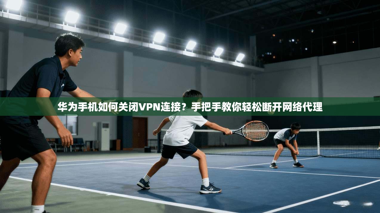 华为手机如何关闭VPN连接？手把手教你轻松断开网络代理
