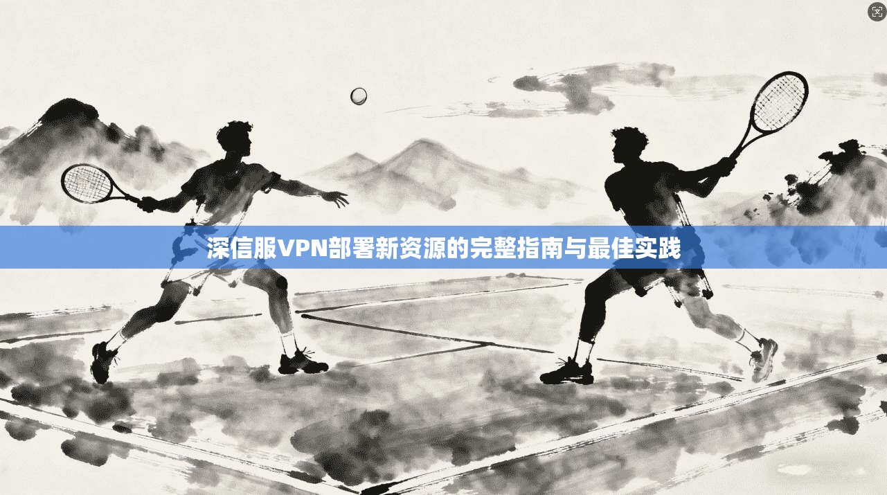 深信服VPN部署新资源的完整指南与最佳实践