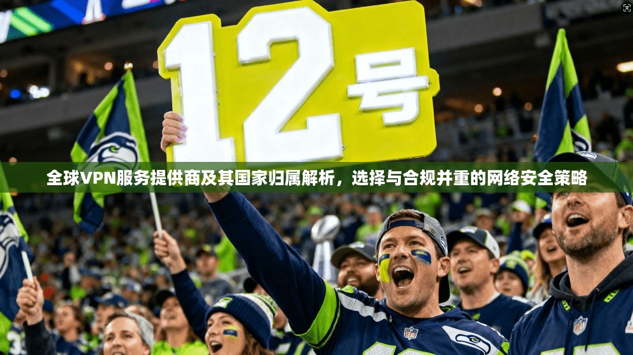 全球VPN服务提供商及其国家归属解析，选择与合规并重的网络安全策略