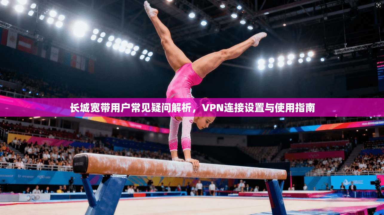 长城宽带用户常见疑问解析，VPN连接设置与使用指南