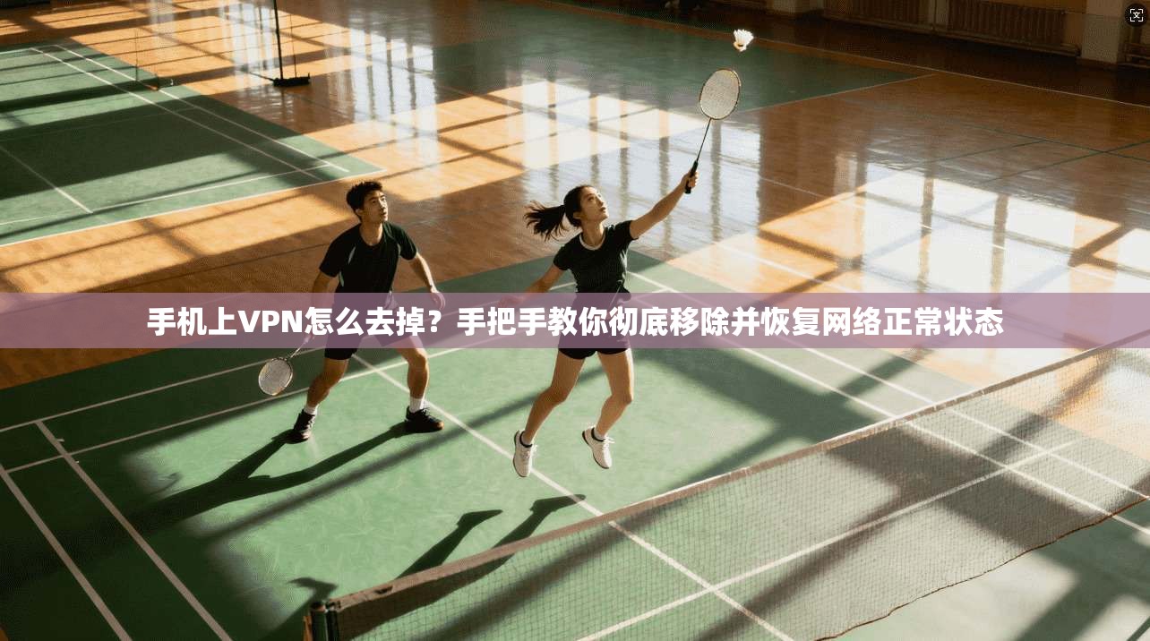 手机上VPN怎么去掉？手把手教你彻底移除并恢复网络正常状态