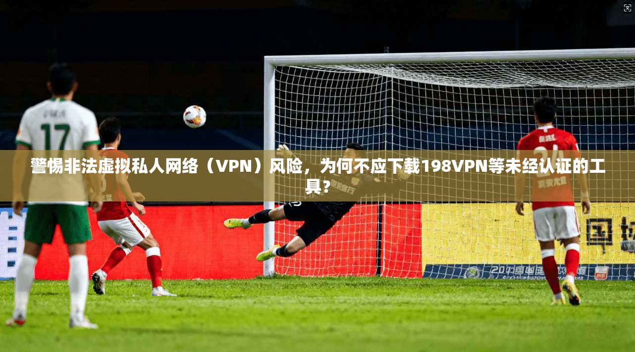 警惕非法虚拟私人网络（VPN）风险，为何不应下载198VPN等未经认证的工具？