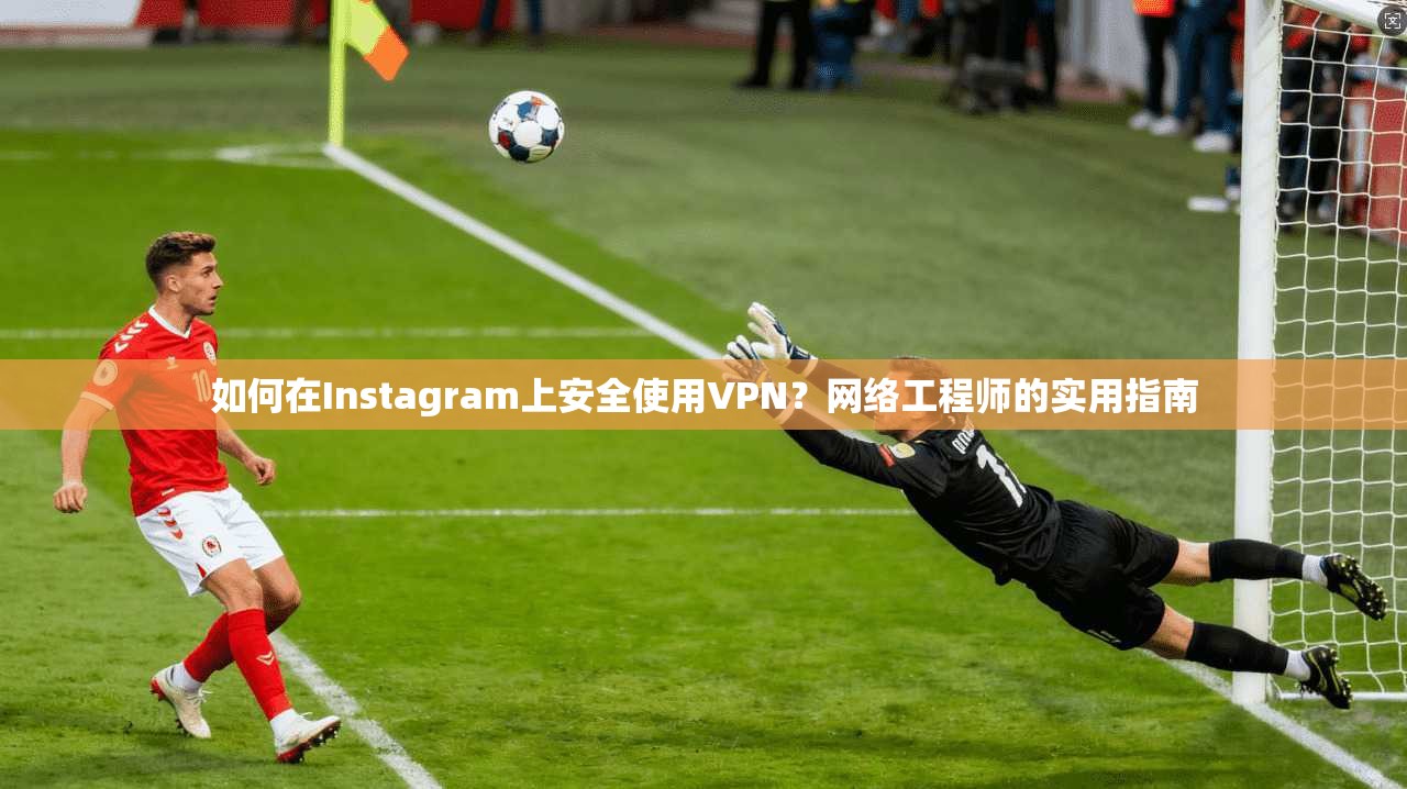 如何在Instagram上安全使用VPN？网络工程师的实用指南