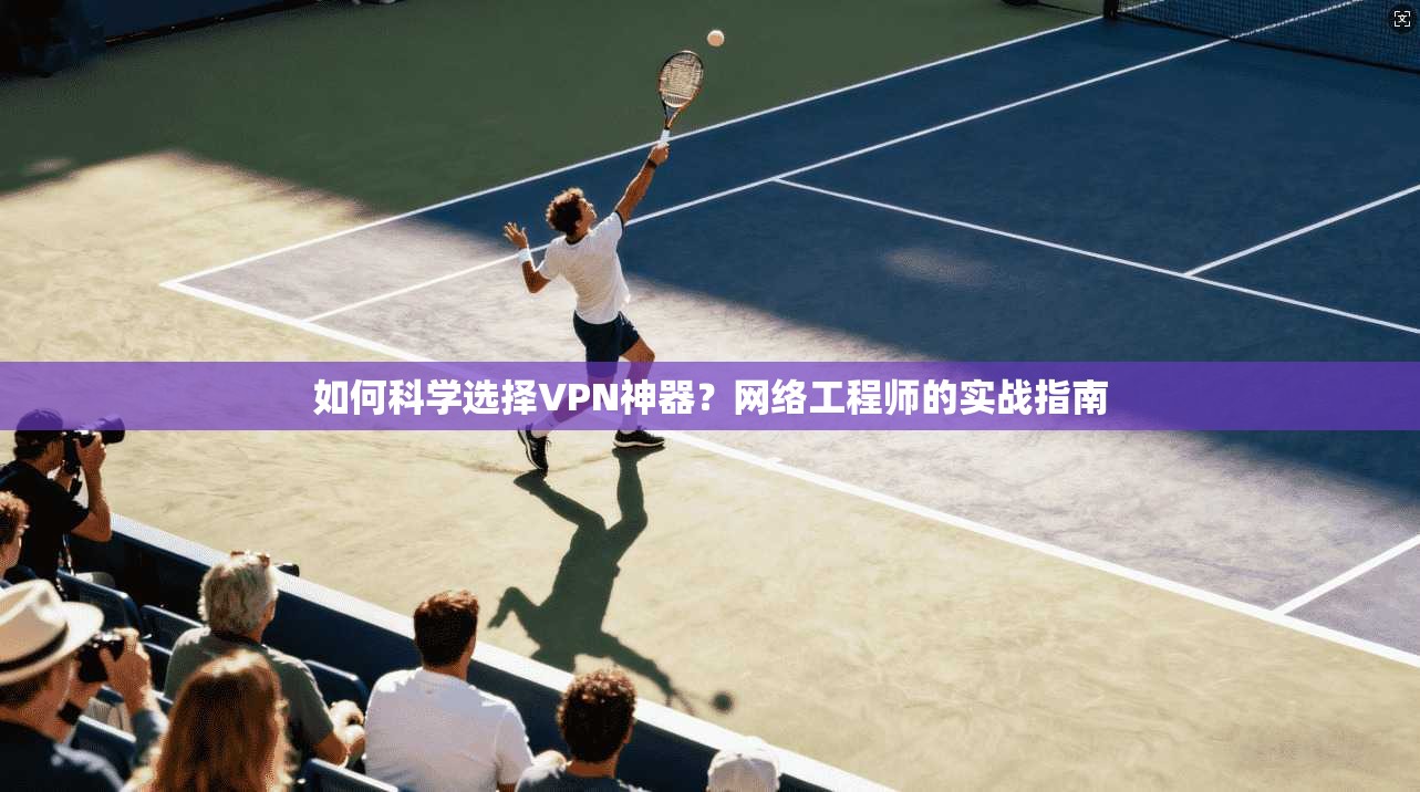 如何科学选择VPN神器？网络工程师的实战指南