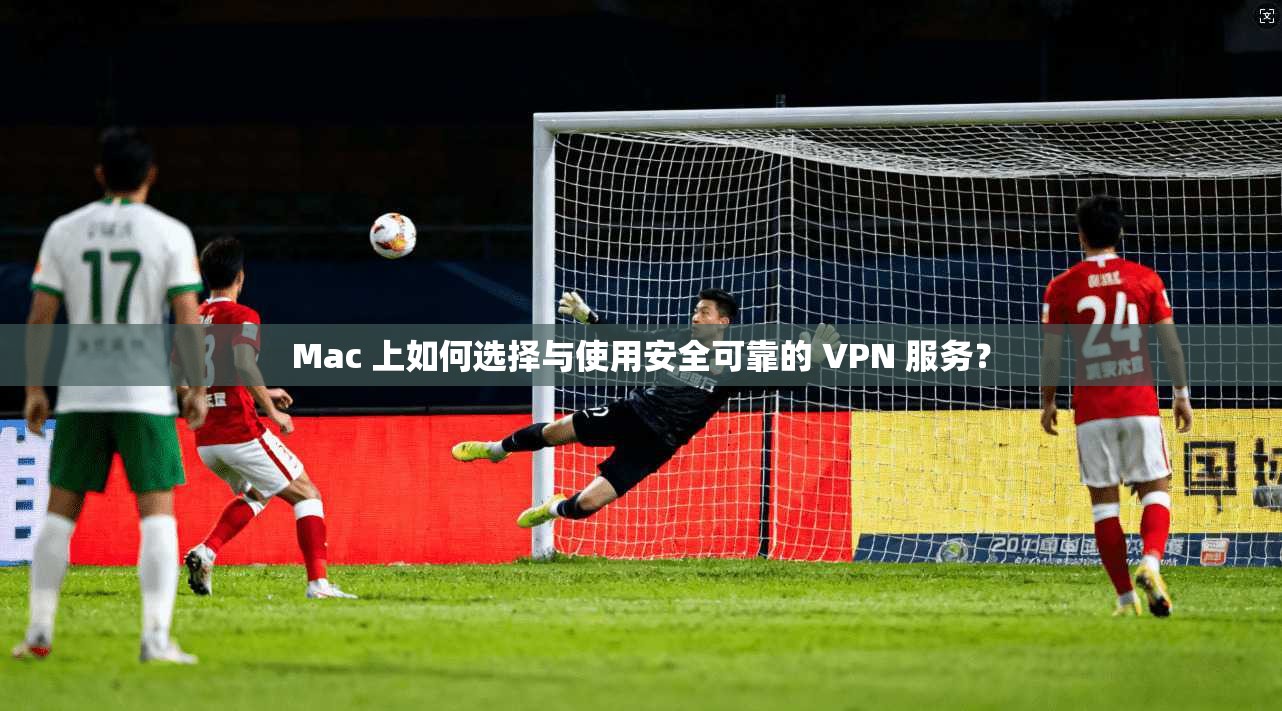 Mac 上如何选择与使用安全可靠的 VPN 服务?