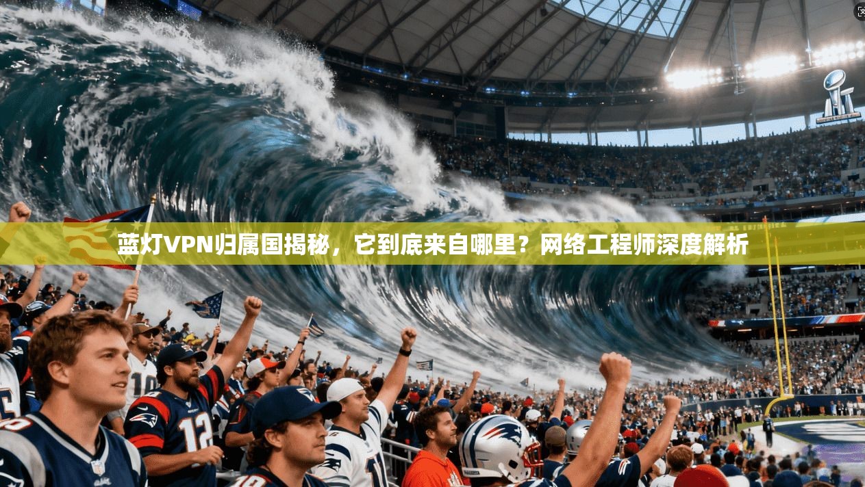 蓝灯VPN归属国揭秘，它到底来自哪里？网络工程师深度解析