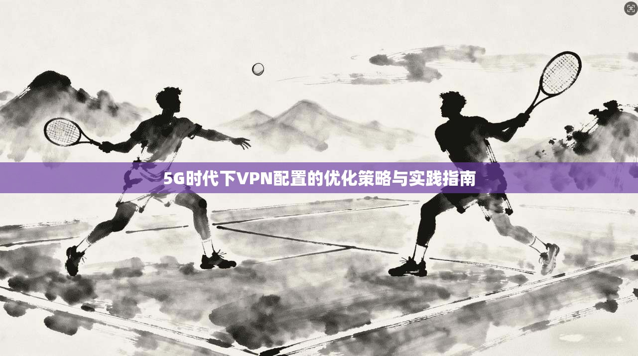 5G时代下VPN配置的优化策略与实践指南