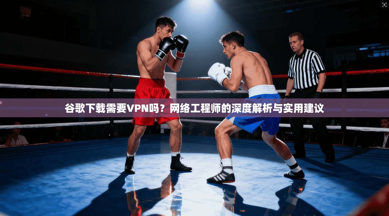 谷歌下载需要VPN吗？网络工程师的深度解析与实用建议