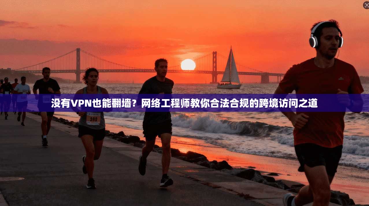 没有VPN也能翻墙？网络工程师教你合法合规的跨境访问之道